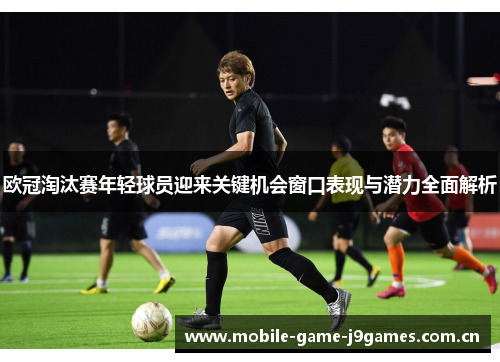 欧冠淘汰赛年轻球员迎来关键机会窗口表现与潜力全面解析 欧冠淘汰赛年轻球员迎来关键机会窗口表现与潜力全面解析